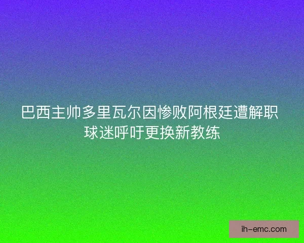 巴西主帅多里瓦尔因惨败阿根廷遭解职 球迷呼吁更换新教练